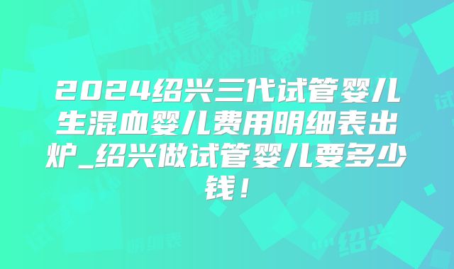 2024绍兴三代试管婴儿生混血婴儿费用明细表出炉_绍兴做试管婴儿要多少钱!
