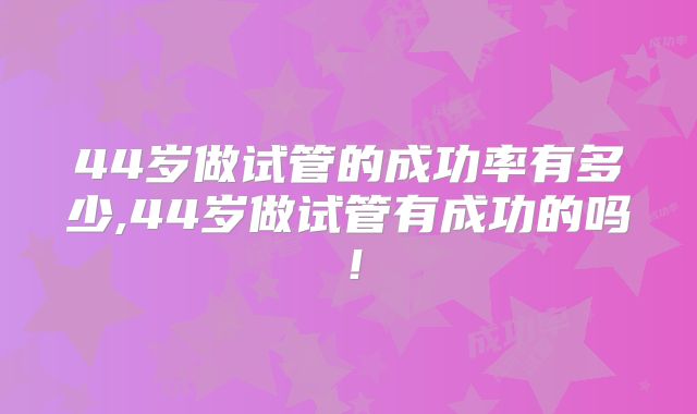 44岁做试管的成功率有多少,44岁做试管有成功的吗！