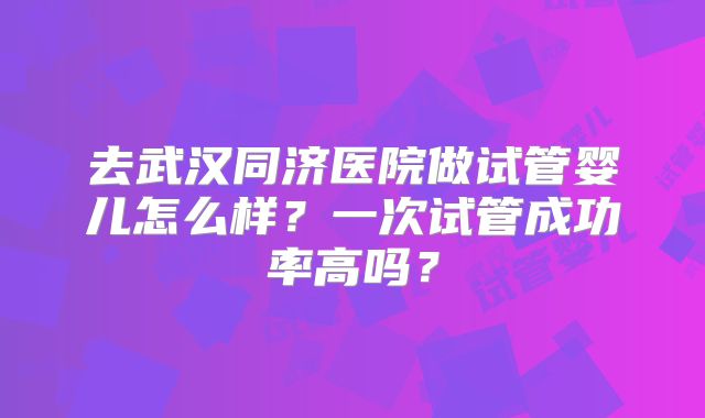 去武汉同济医院做试管婴儿怎么样？一次试管成功率高吗？