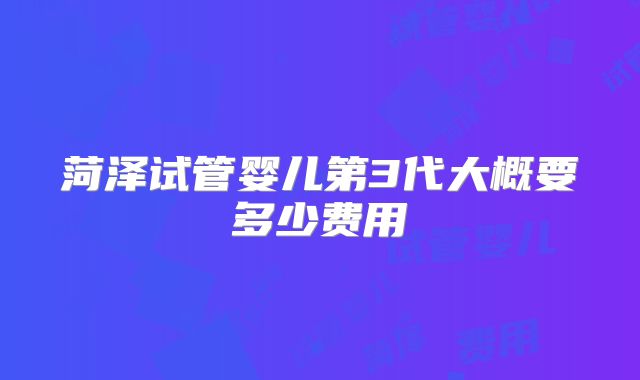 菏泽试管婴儿第3代大概要多少费用