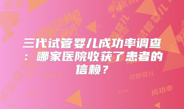 三代试管婴儿成功率调查：哪家医院收获了患者的信赖？