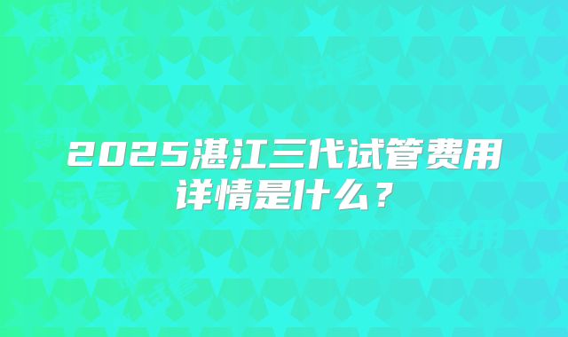 2025湛江三代试管费用详情是什么？