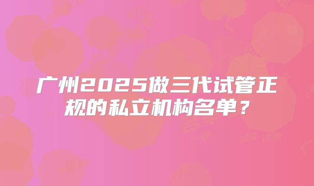 广州2025做三代试管正规的私立机构名单？