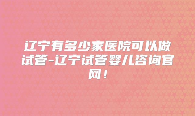 辽宁有多少家医院可以做试管-辽宁试管婴儿咨询官网！