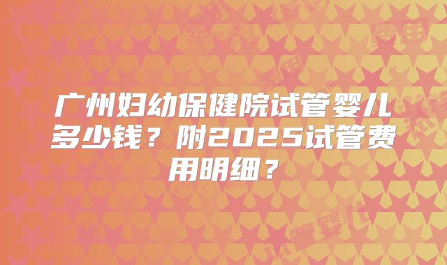 广州妇幼保健院试管婴儿多少钱？附2025试管费用明细？