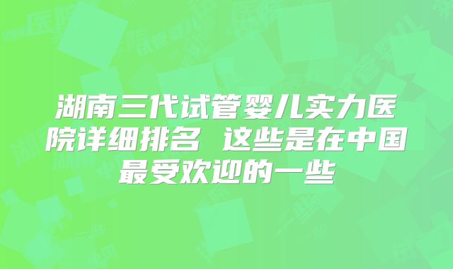 湖南三代试管婴儿实力医院详细排名 这些是在中国最受欢迎的一些