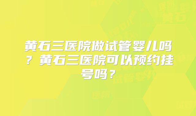 黄石三医院做试管婴儿吗？黄石三医院可以预约挂号吗？