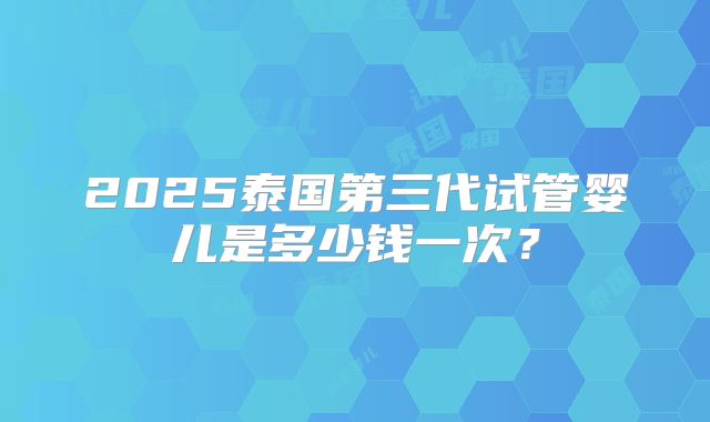 2025泰国第三代试管婴儿是多少钱一次?