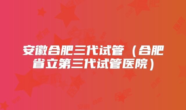 安徽合肥三代试管(合肥省立第三代试管医院)