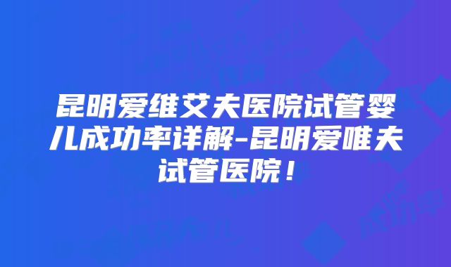 昆明爱维艾夫医院试管婴儿成功率详解-昆明爱唯夫试管医院!