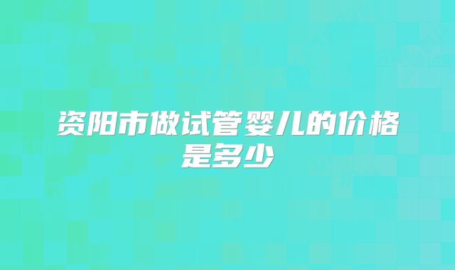 资阳市做试管婴儿的价格是多少