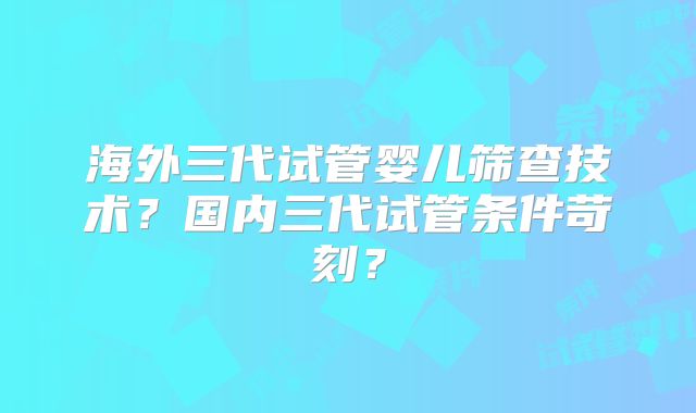 海外三代试管婴儿筛查技术？国内三代试管条件苛刻？