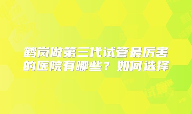 鹤岗做第三代试管最厉害的医院有哪些？如何选择
