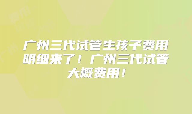 广州三代试管生孩子费用明细来了!广州三代试管大概费用!