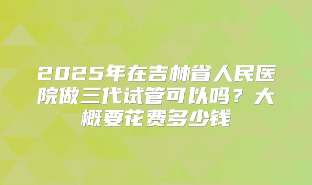 2025年在吉林省人民医院做三代试管可以吗?大概要花费多少钱