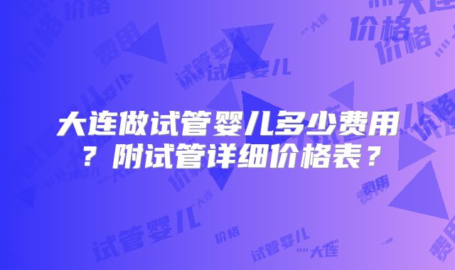 大连做试管婴儿多少费用？附试管详细价格表？