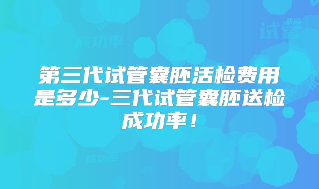 第三代试管囊胚活检费用是多少-三代试管囊胚送检成功率！