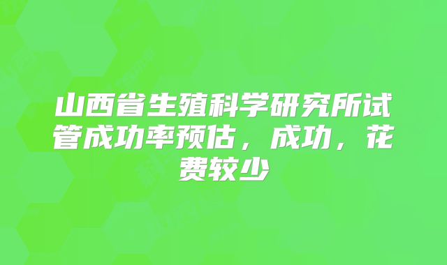山西省生殖科学研究所试管成功率预估,成功,花费较少