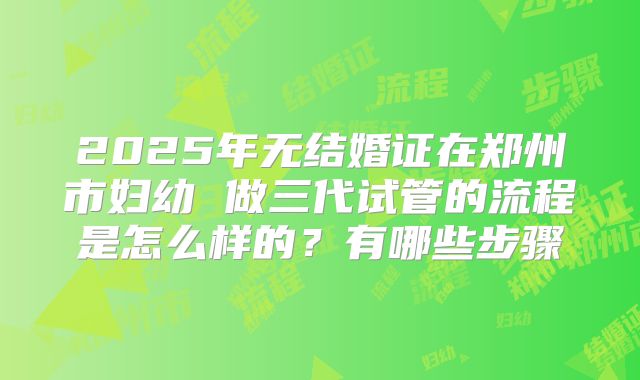 2025年无结婚证在郑州市妇幼 做三代试管的流程是怎么样的?有哪些步骤