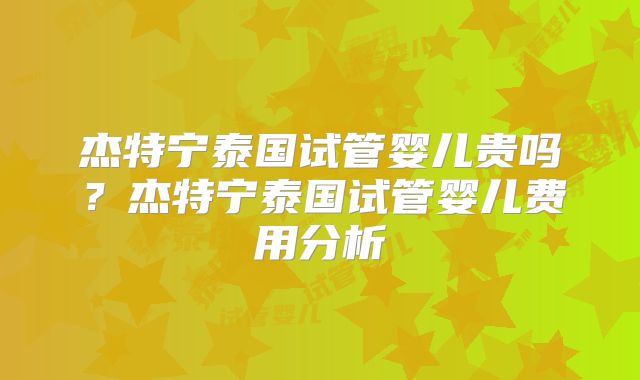 杰特宁泰国试管婴儿贵吗？杰特宁泰国试管婴儿费用分析