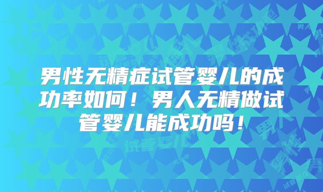 男性无精症试管婴儿的成功率如何！男人无精做试管婴儿能成功吗！