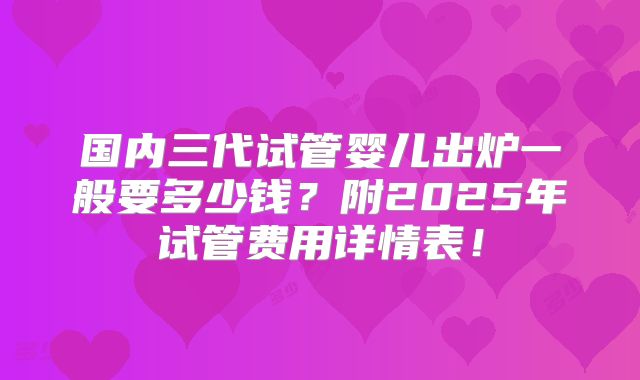 国内三代试管婴儿出炉一般要多少钱？附2025年试管费用详情表！