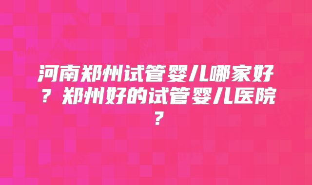 河南郑州试管婴儿哪家好?郑州好的试管婴儿医院?