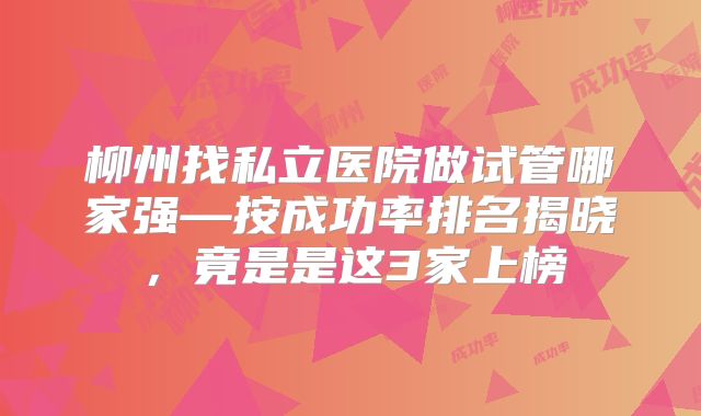 柳州找私立医院做试管哪家强—按成功率排名揭晓,竟是是这3家上榜