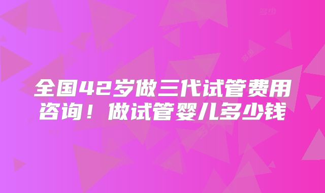 全国42岁做三代试管费用咨询！做试管婴儿多少钱