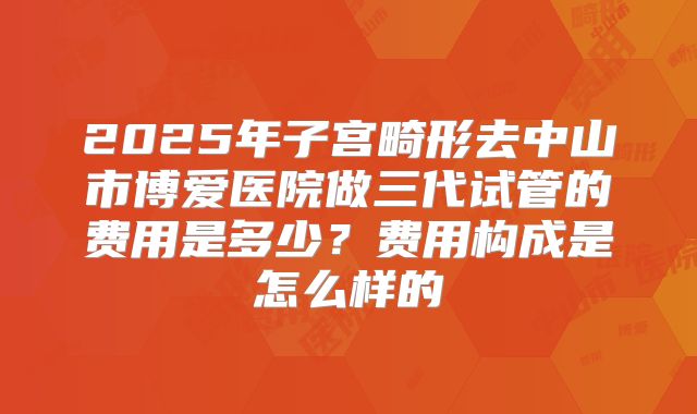 2025年子宫畸形去中山市博爱医院做三代试管的费用是多少？费用构成是怎么样的