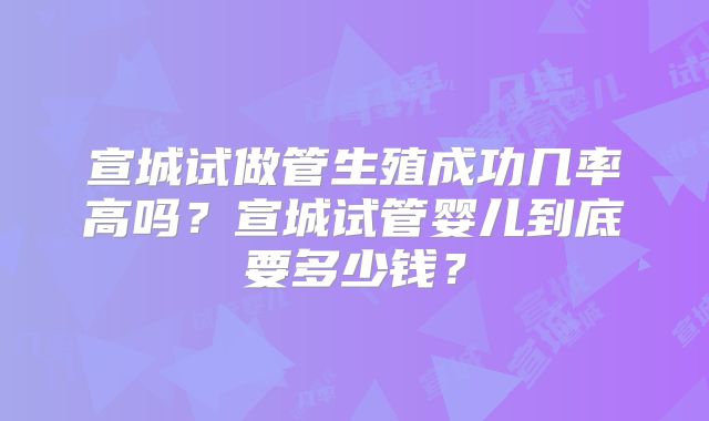 宣城试做管生殖成功几率高吗？宣城试管婴儿到底要多少钱？