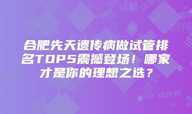 合肥先天遗传病做试管排名TOP5震撼登场！哪家才是你的理想之选？
