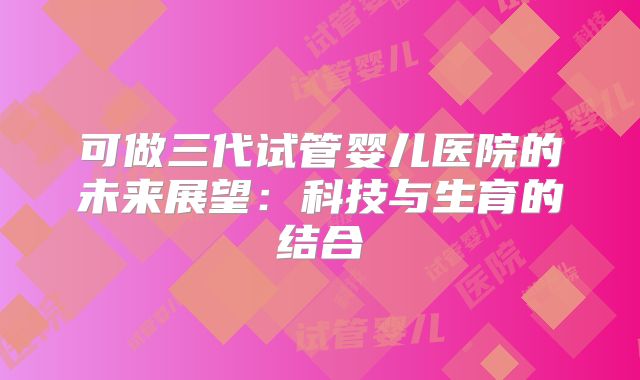 可做三代试管婴儿医院的未来展望:科技与生育的结合