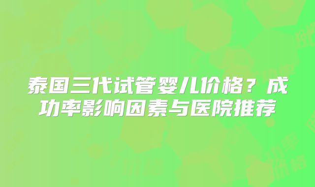 泰国三代试管婴儿价格?成功率影响因素与医院推荐