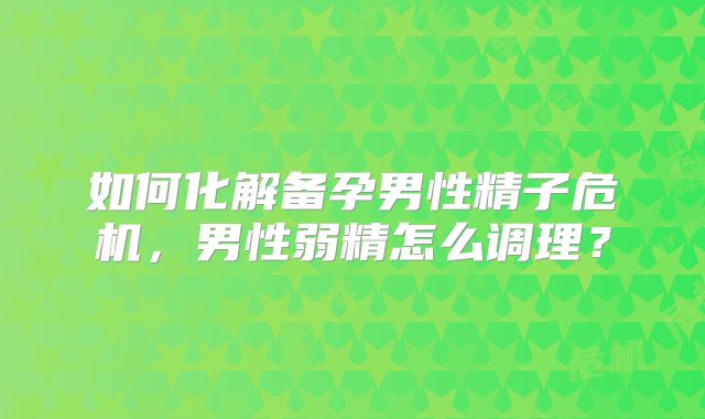 如何化解备孕男性精子危机，男性弱精怎么调理？