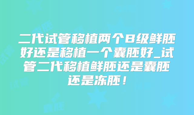 二代试管移植两个B级鲜胚好还是移植一个囊胚好_试管二代移植鲜胚还是囊胚还是冻胚！