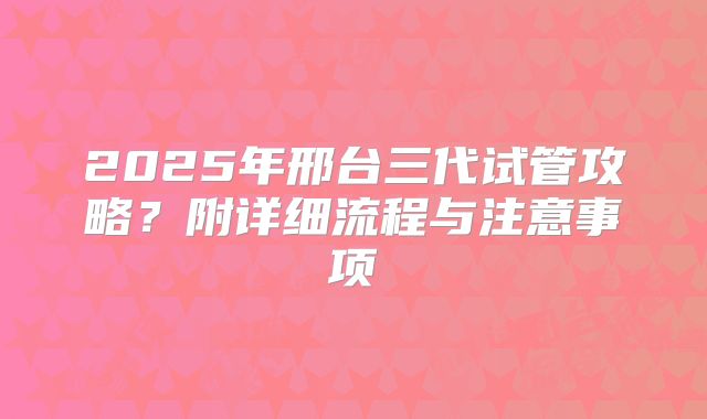 2025年邢台三代试管攻略？附详细流程与注意事项