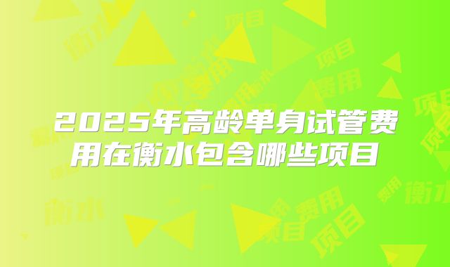2025年高龄单身试管费用在衡水包含哪些项目