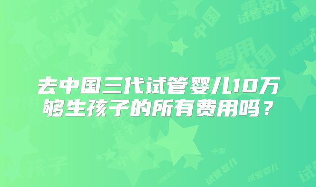 去中国三代试管婴儿10万够生孩子的所有费用吗？