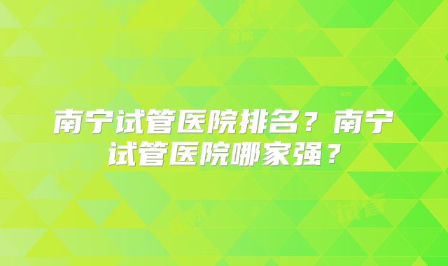 南宁试管医院排名？南宁试管医院哪家强？
