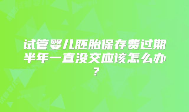 试管婴儿胚胎保存费过期半年一直没交应该怎么办？