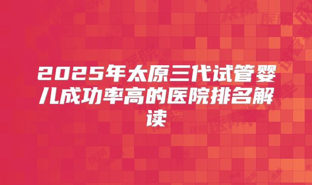 2025年太原三代试管婴儿成功率高的医院排名解读