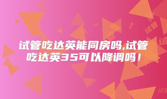 试管吃达英能同房吗,试管吃达英35可以降调吗!