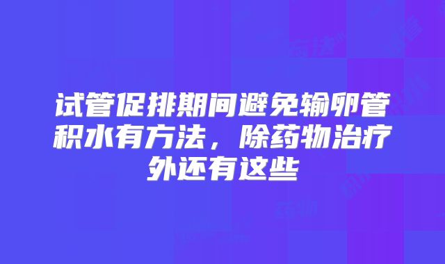 试管促排期间避免输卵管积水有方法，除药物治疗外还有这些