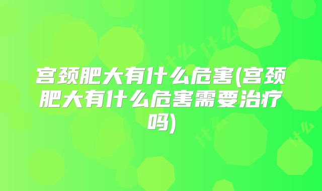 宫颈肥大有什么危害(宫颈肥大有什么危害需要治疗吗)
