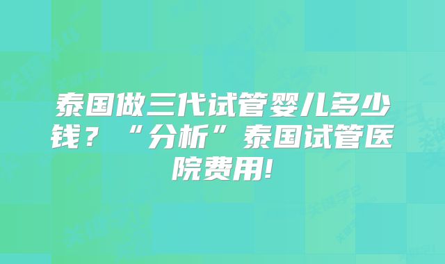 泰国做三代试管婴儿多少钱？“分析”泰国试管医院费用!