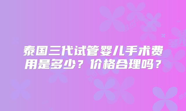 泰国三代试管婴儿手术费用是多少?价格合理吗?