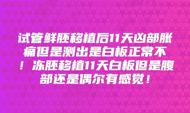 试管鲜胚移植后11天凶部胀痛但是测出是白板正常不!冻胚移植11天白板但是腹部还是偶尔有感觉!