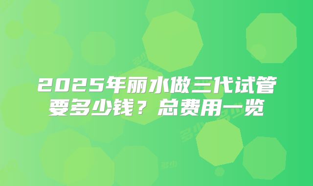 2025年丽水做三代试管要多少钱?总费用一览