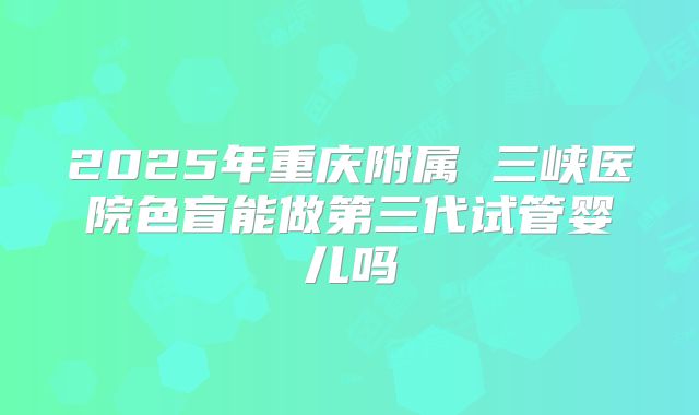 2025年重庆附属 三峡医院色盲能做第三代试管婴儿吗